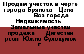 Продам участок в черте города Брянска › Цена ­ 800 000 - Все города Недвижимость » Земельные участки продажа   . Дагестан респ.,Южно-Сухокумск г.